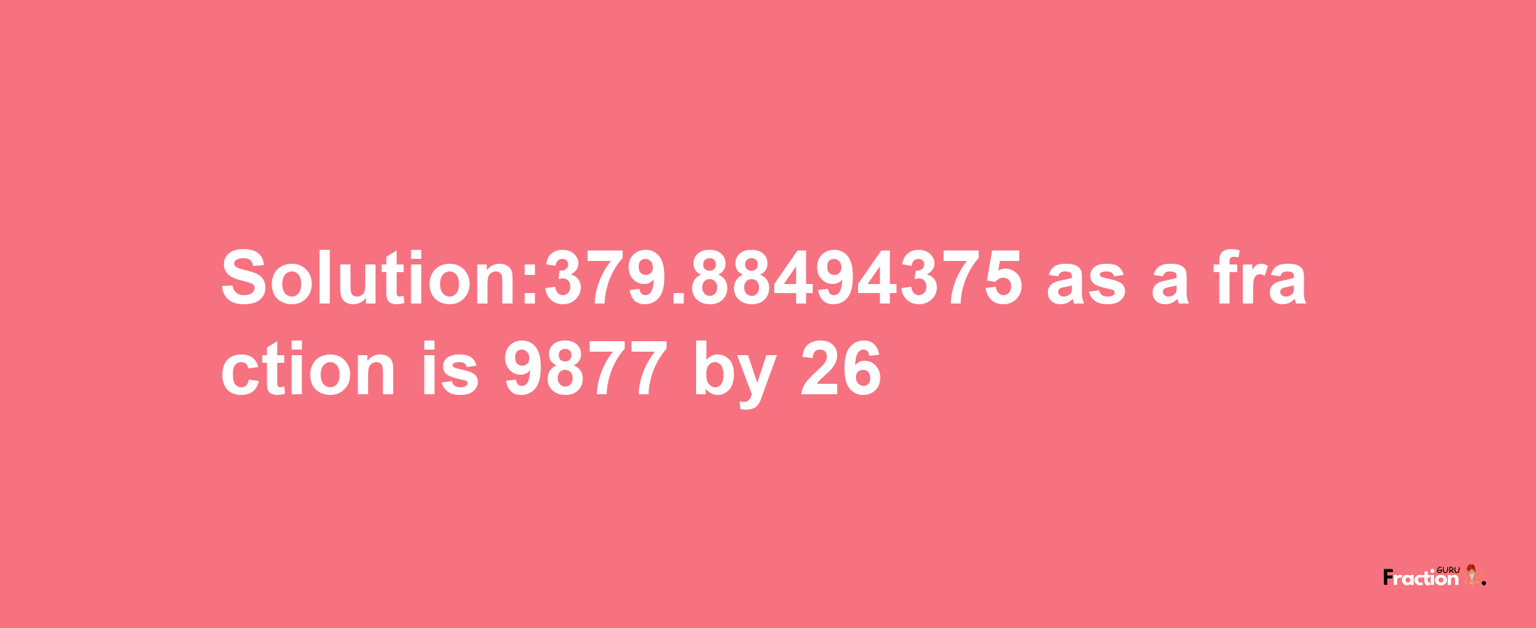 Solution:379.88494375 as a fraction is 9877/26