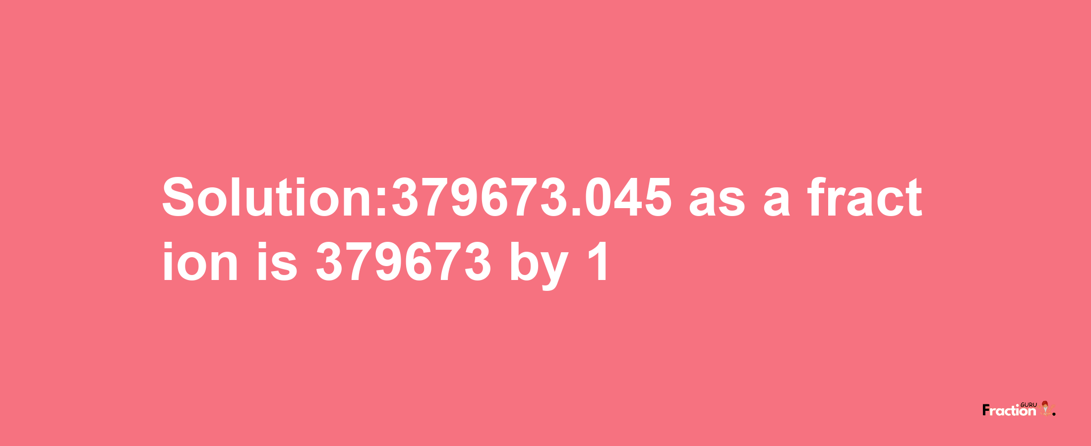 Solution:379673.045 as a fraction is 379673/1