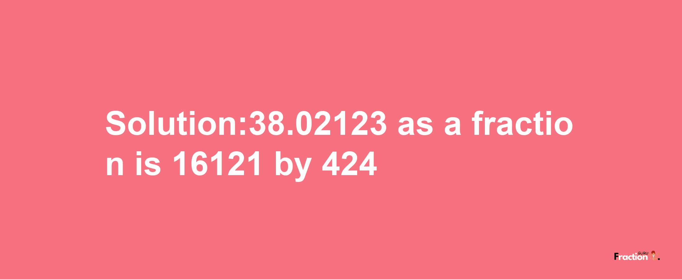 Solution:38.02123 as a fraction is 16121/424