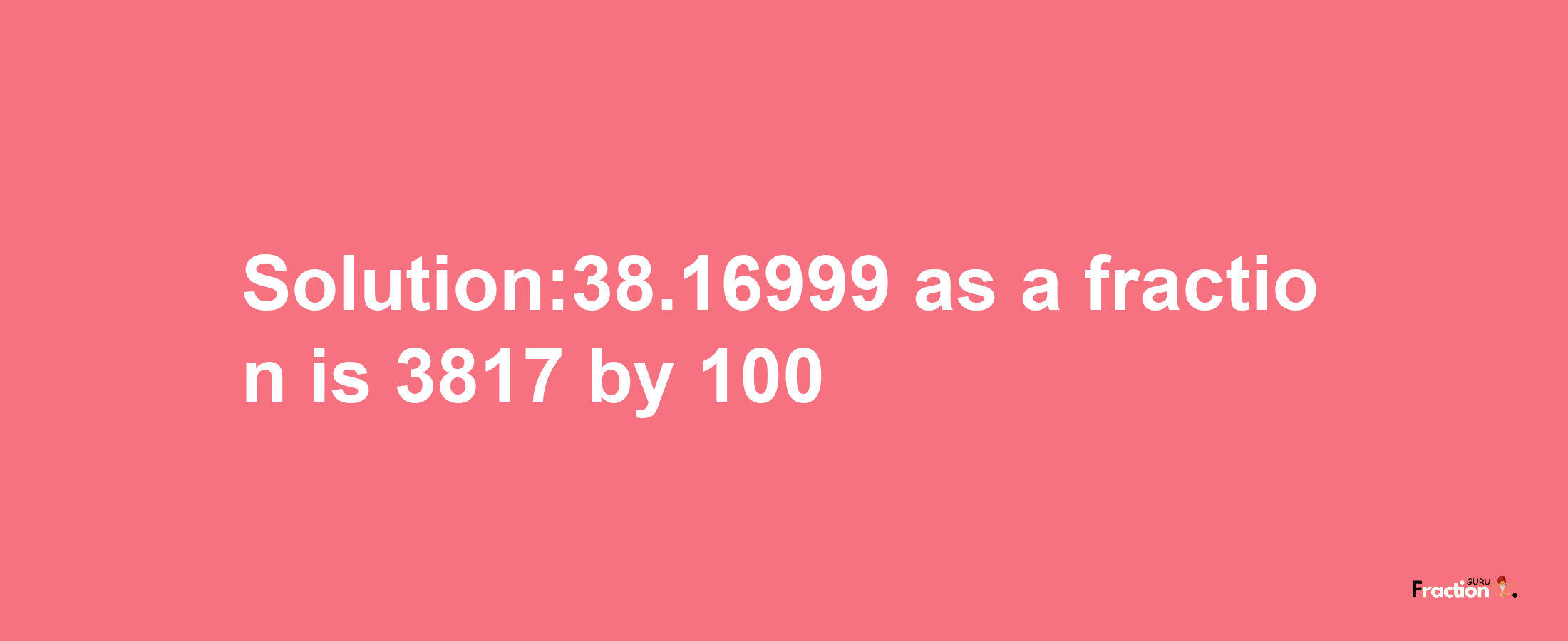 Solution:38.16999 as a fraction is 3817/100