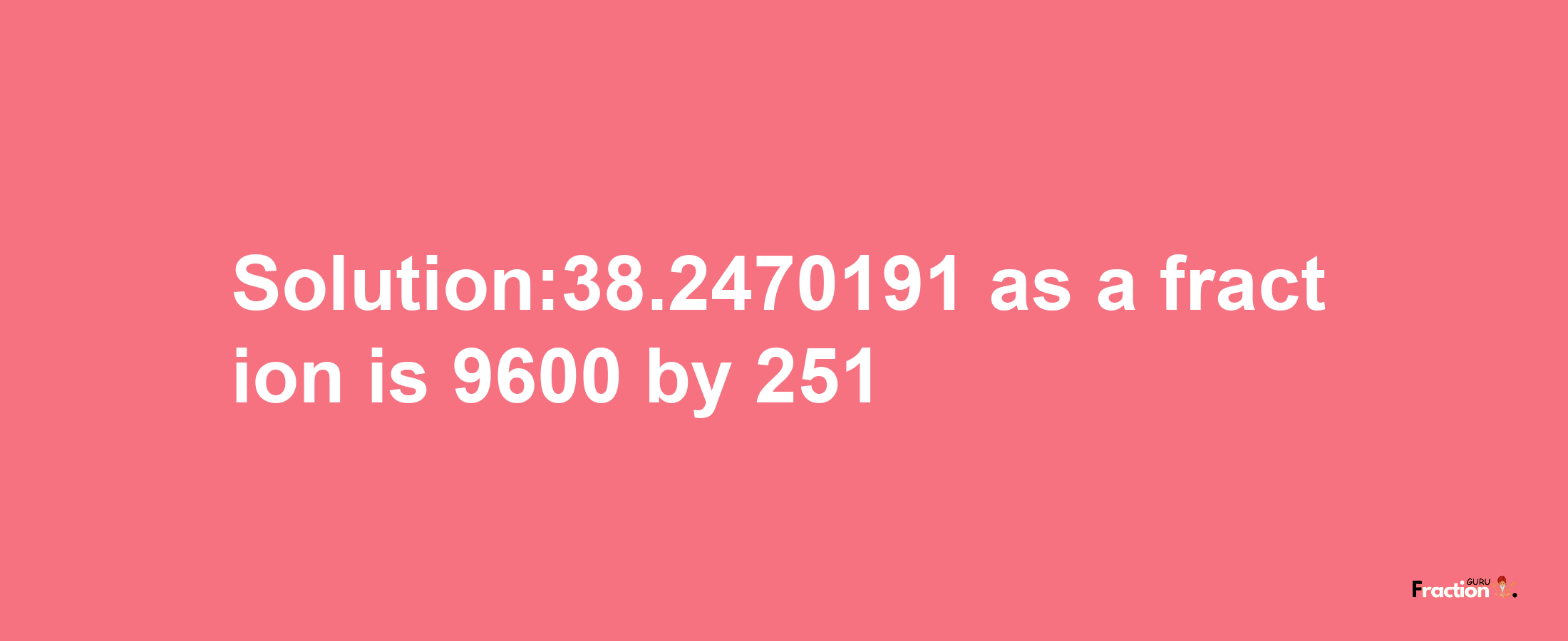 Solution:38.2470191 as a fraction is 9600/251