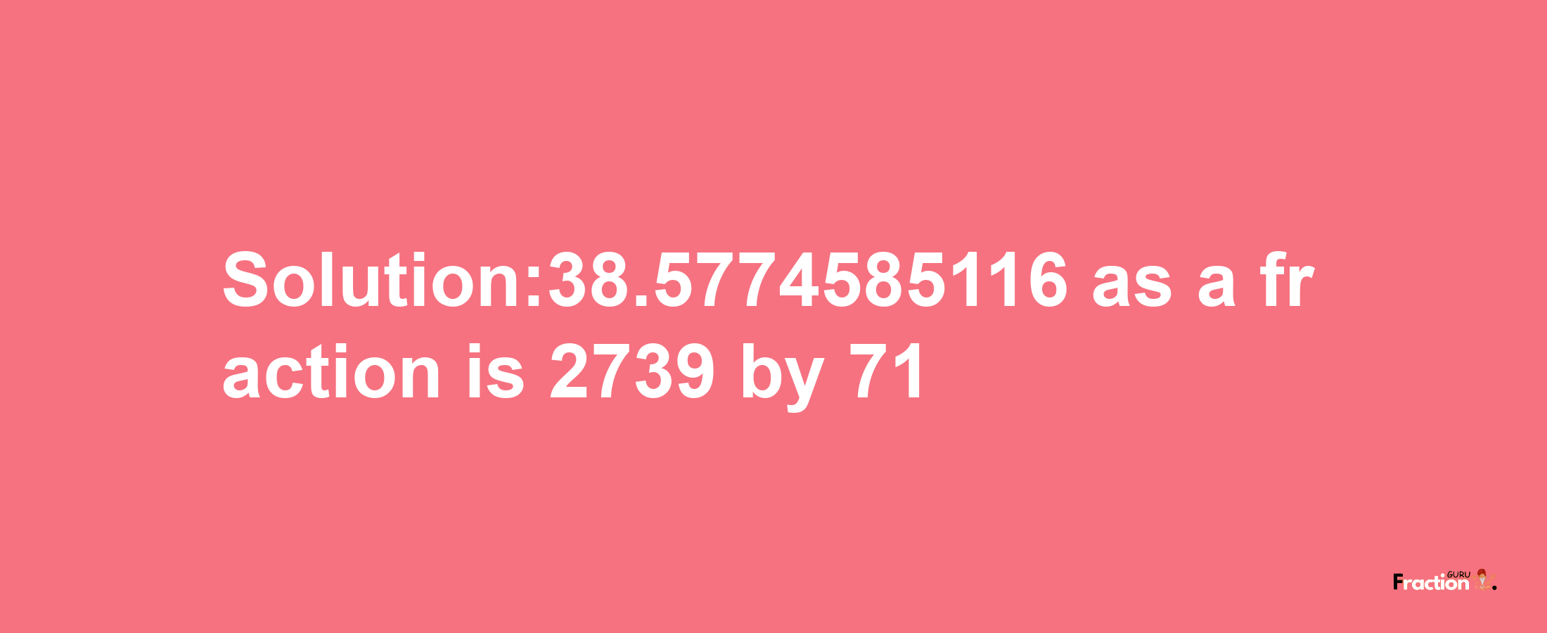 Solution:38.5774585116 as a fraction is 2739/71