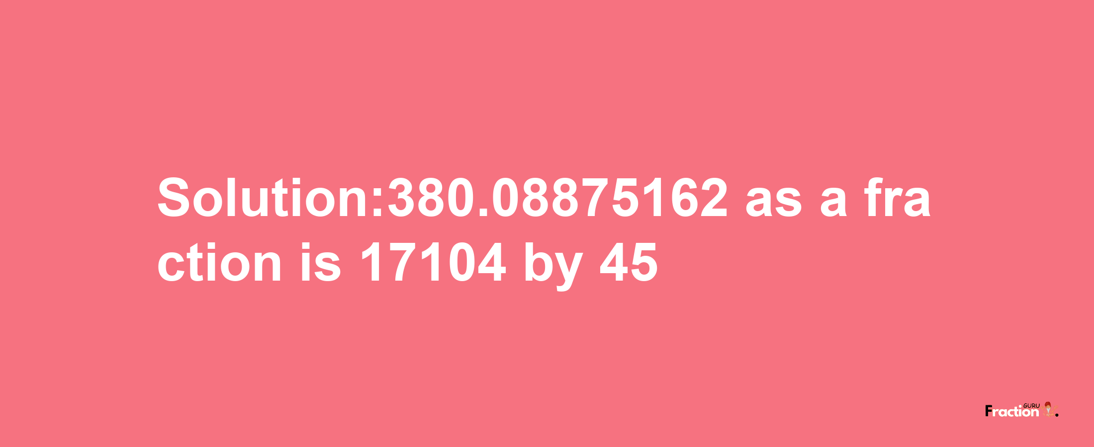 Solution:380.08875162 as a fraction is 17104/45