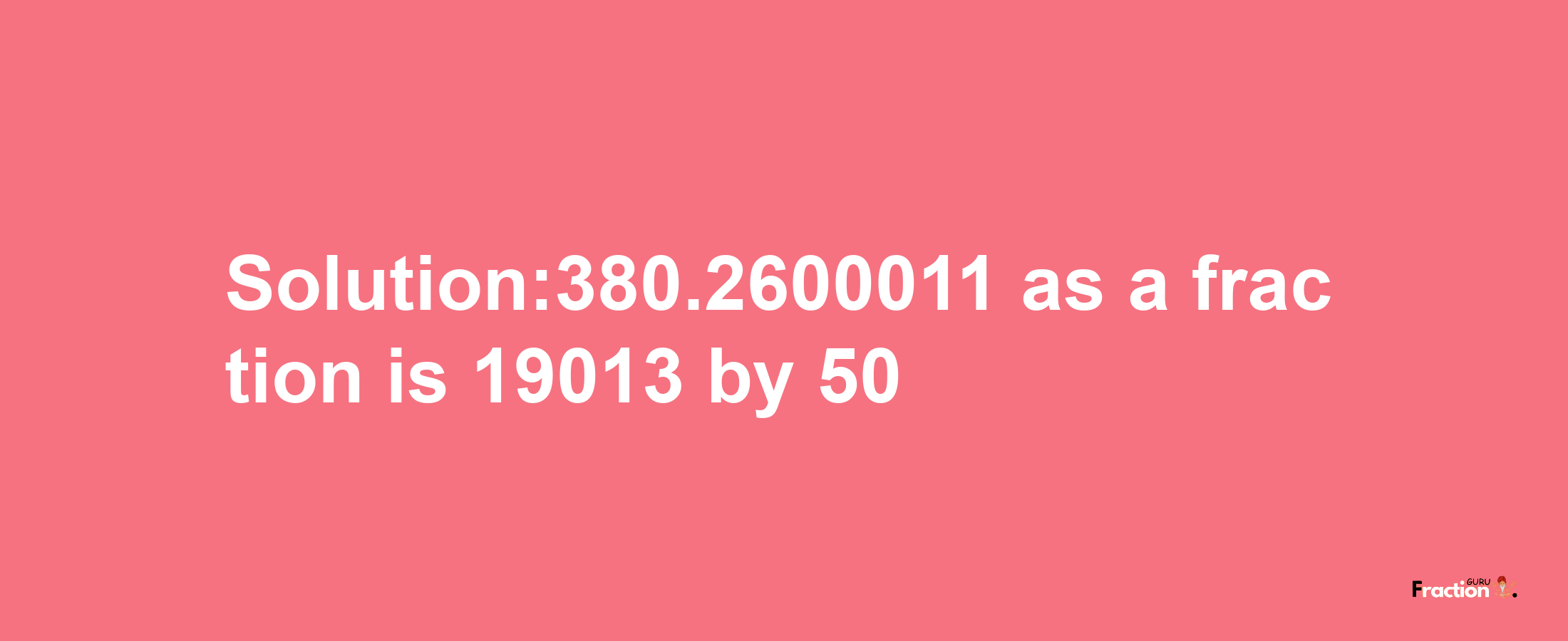 Solution:380.2600011 as a fraction is 19013/50