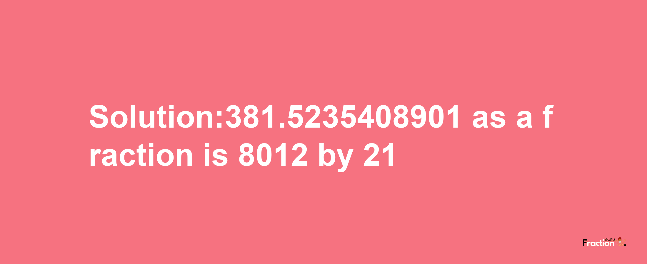 Solution:381.5235408901 as a fraction is 8012/21