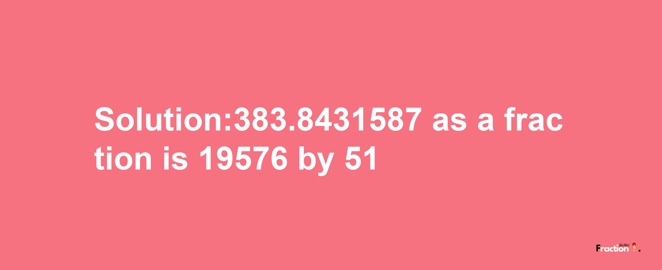 Solution:383.8431587 as a fraction is 19576/51