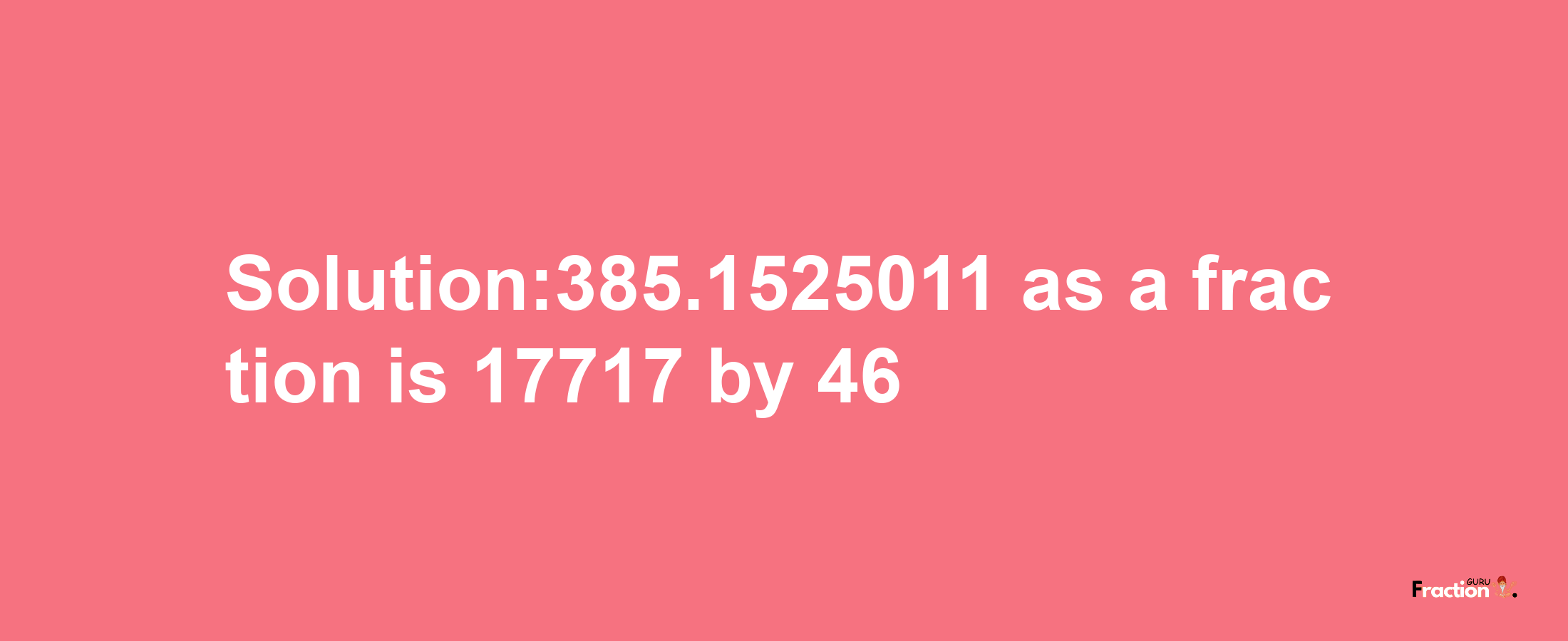 Solution:385.1525011 as a fraction is 17717/46