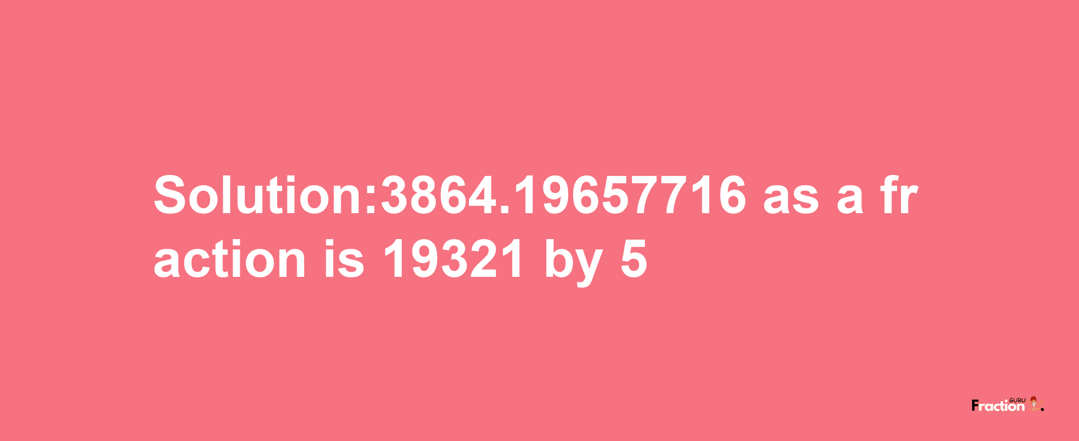 Solution:3864.19657716 as a fraction is 19321/5