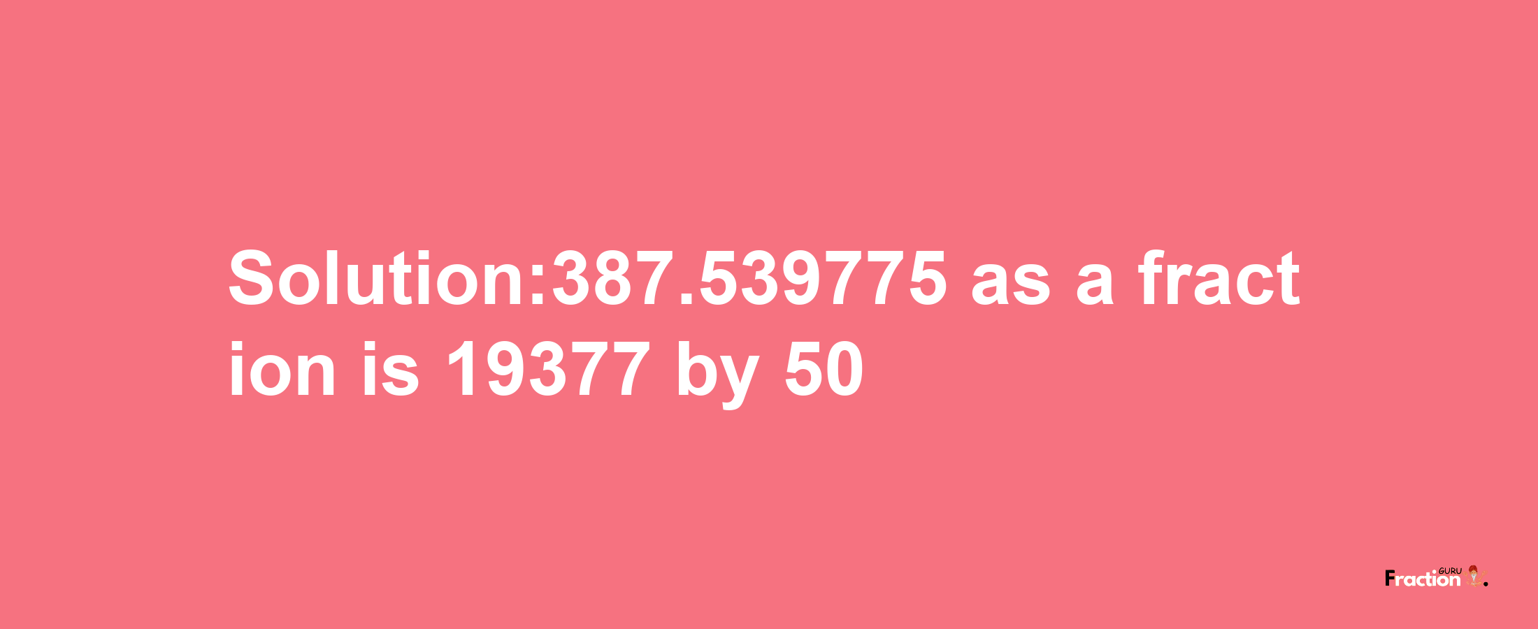 Solution:387.539775 as a fraction is 19377/50