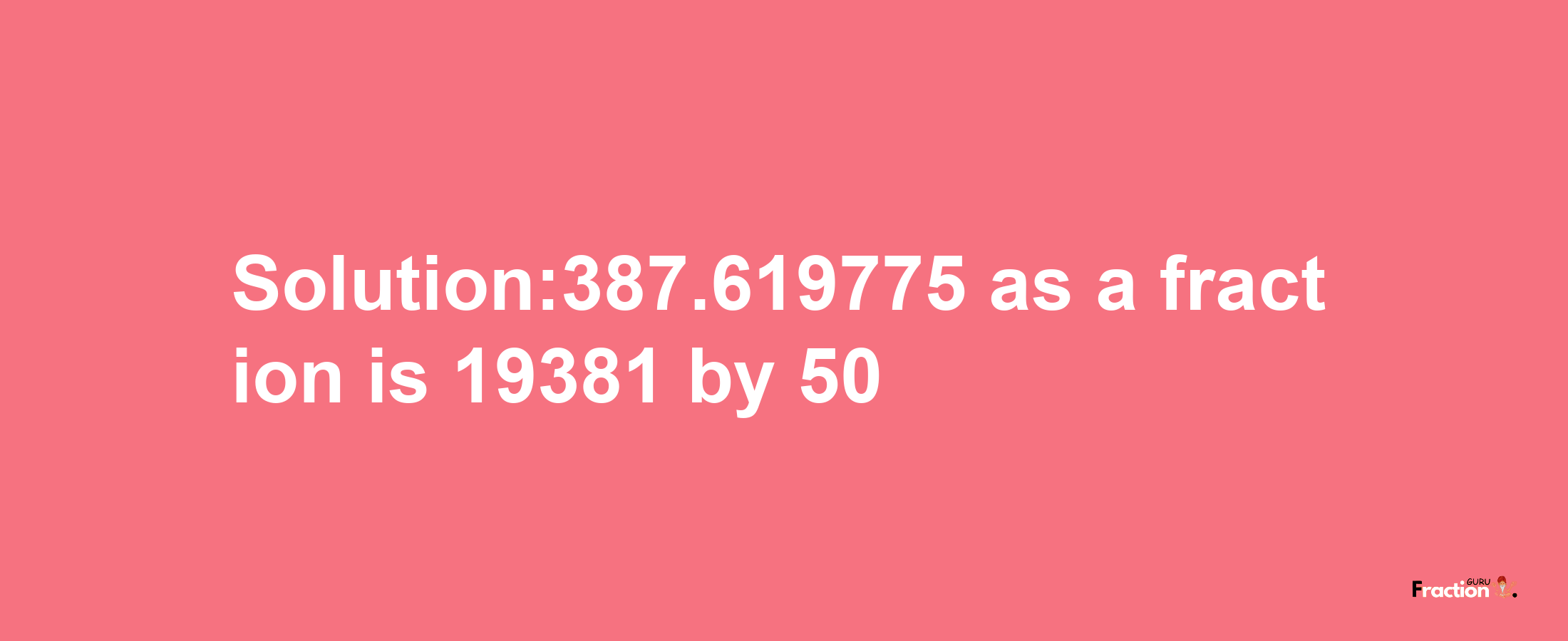 Solution:387.619775 as a fraction is 19381/50