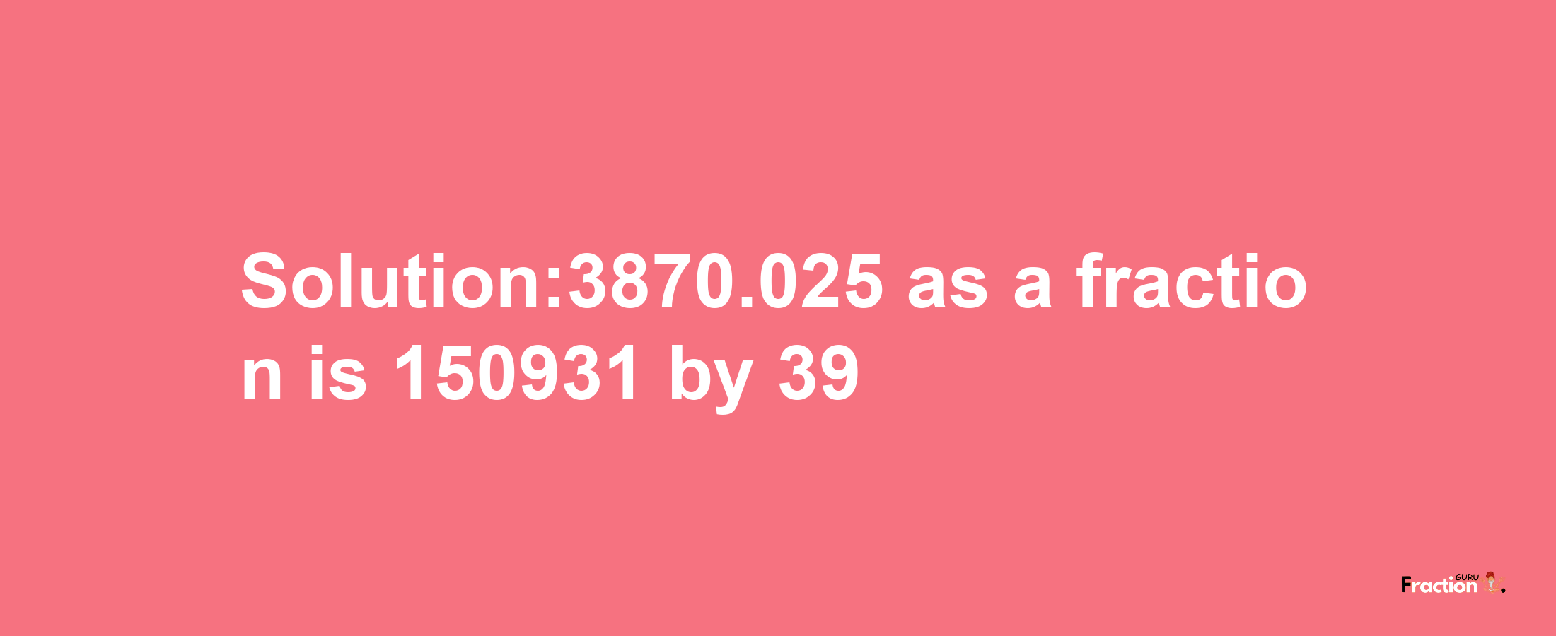 Solution:3870.025 as a fraction is 150931/39