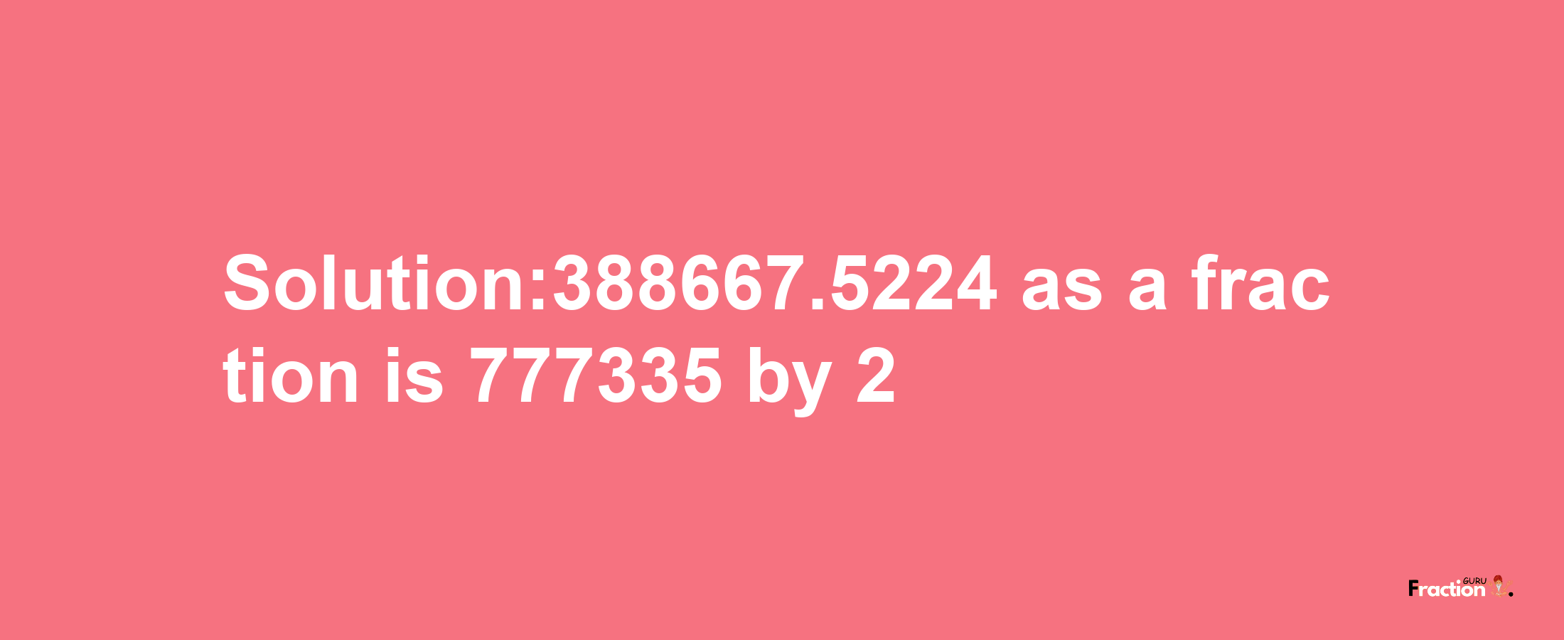 Solution:388667.5224 as a fraction is 777335/2