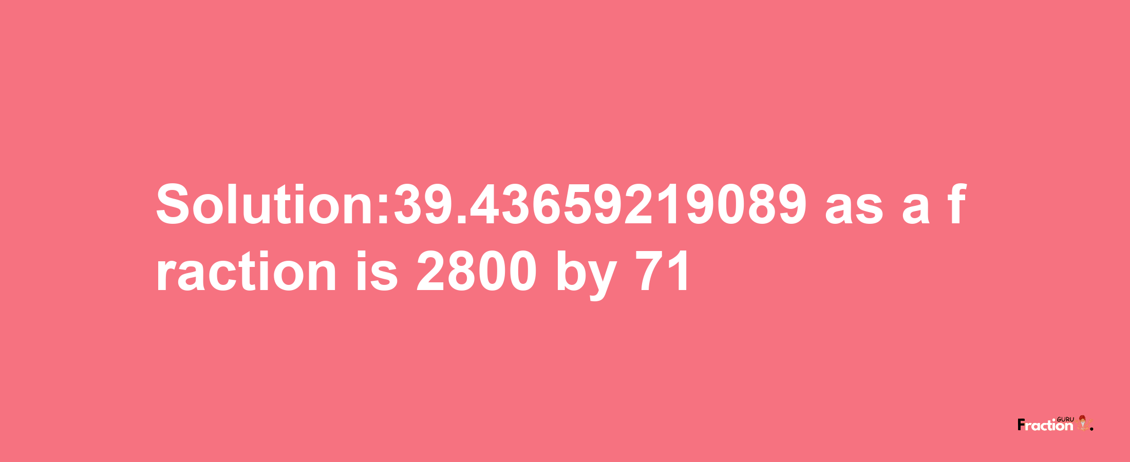 Solution:39.43659219089 as a fraction is 2800/71