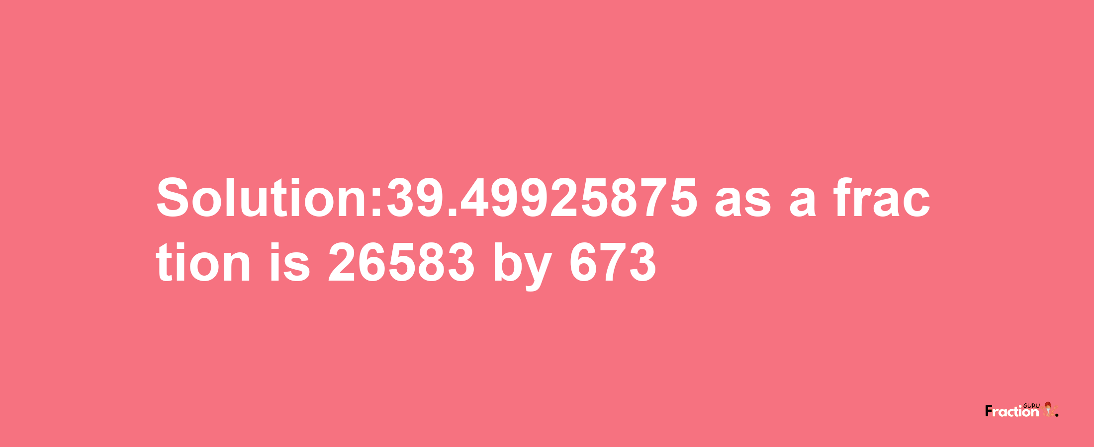 Solution:39.49925875 as a fraction is 26583/673