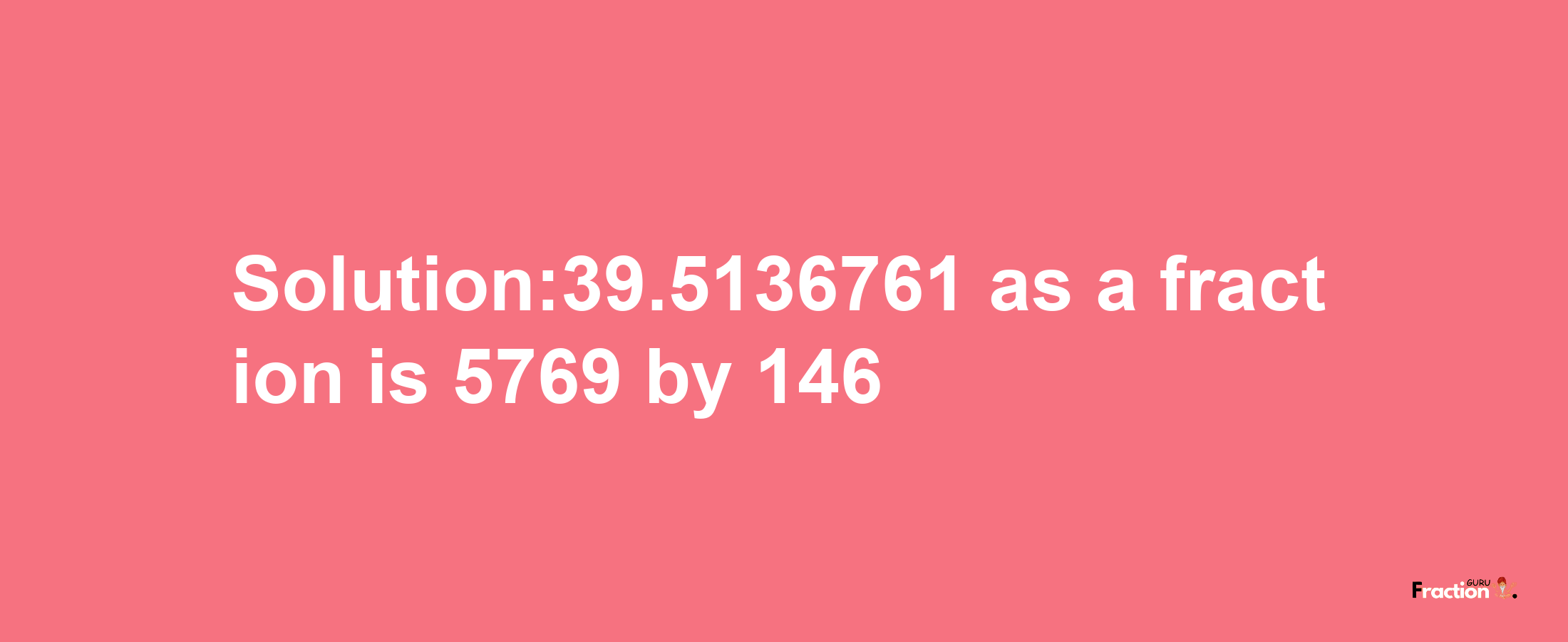 Solution:39.5136761 as a fraction is 5769/146