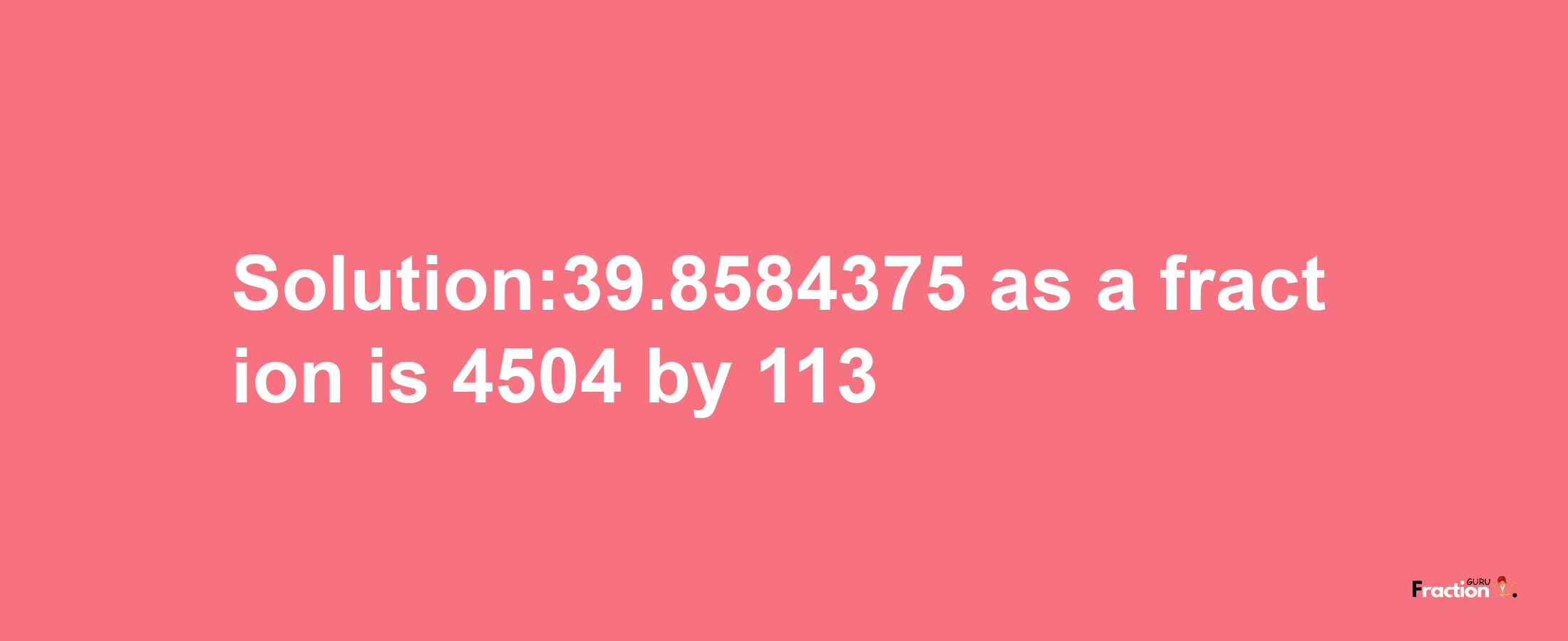 Solution:39.8584375 as a fraction is 4504/113