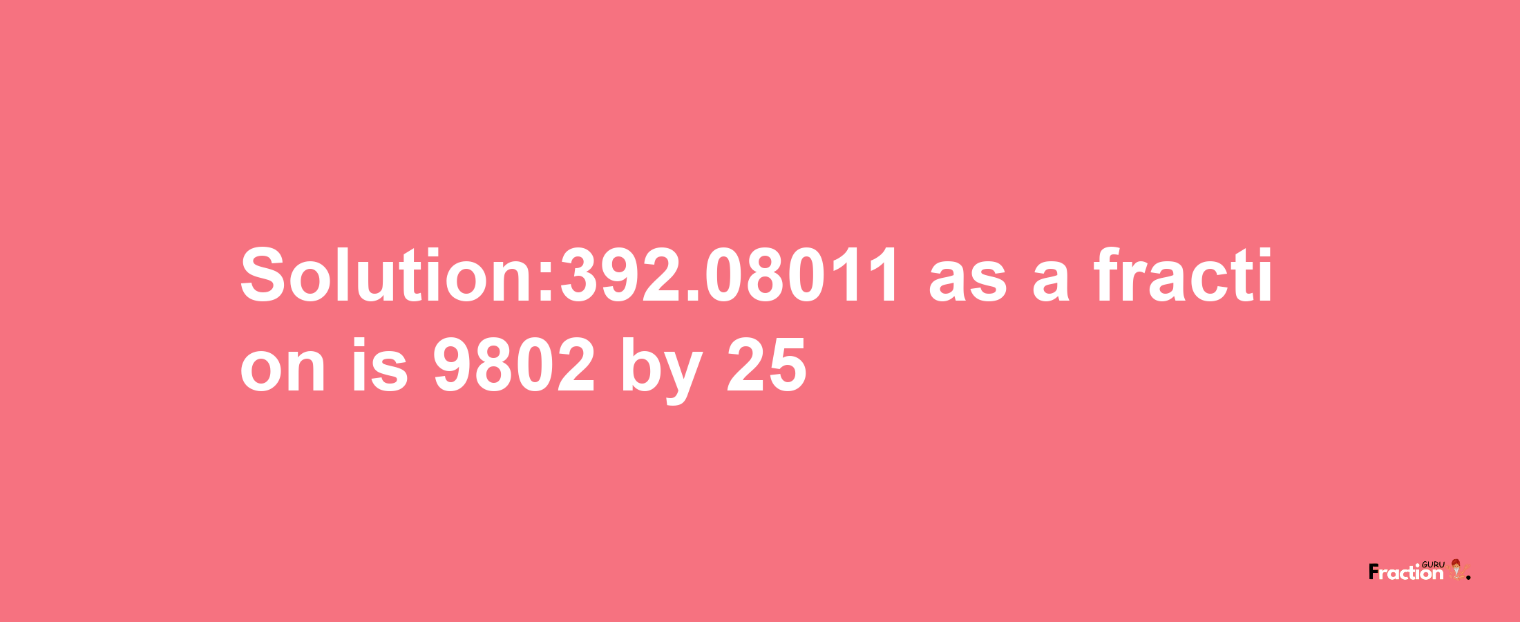 Solution:392.08011 as a fraction is 9802/25