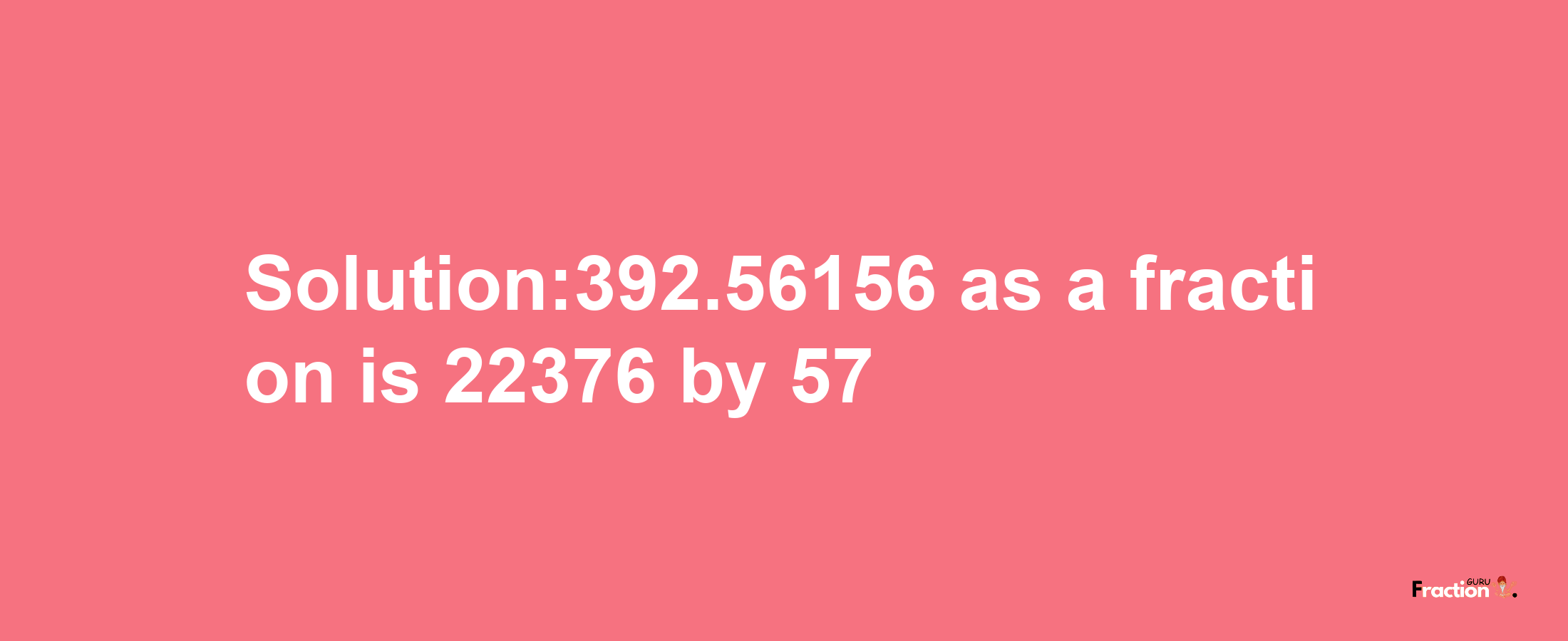 Solution:392.56156 as a fraction is 22376/57