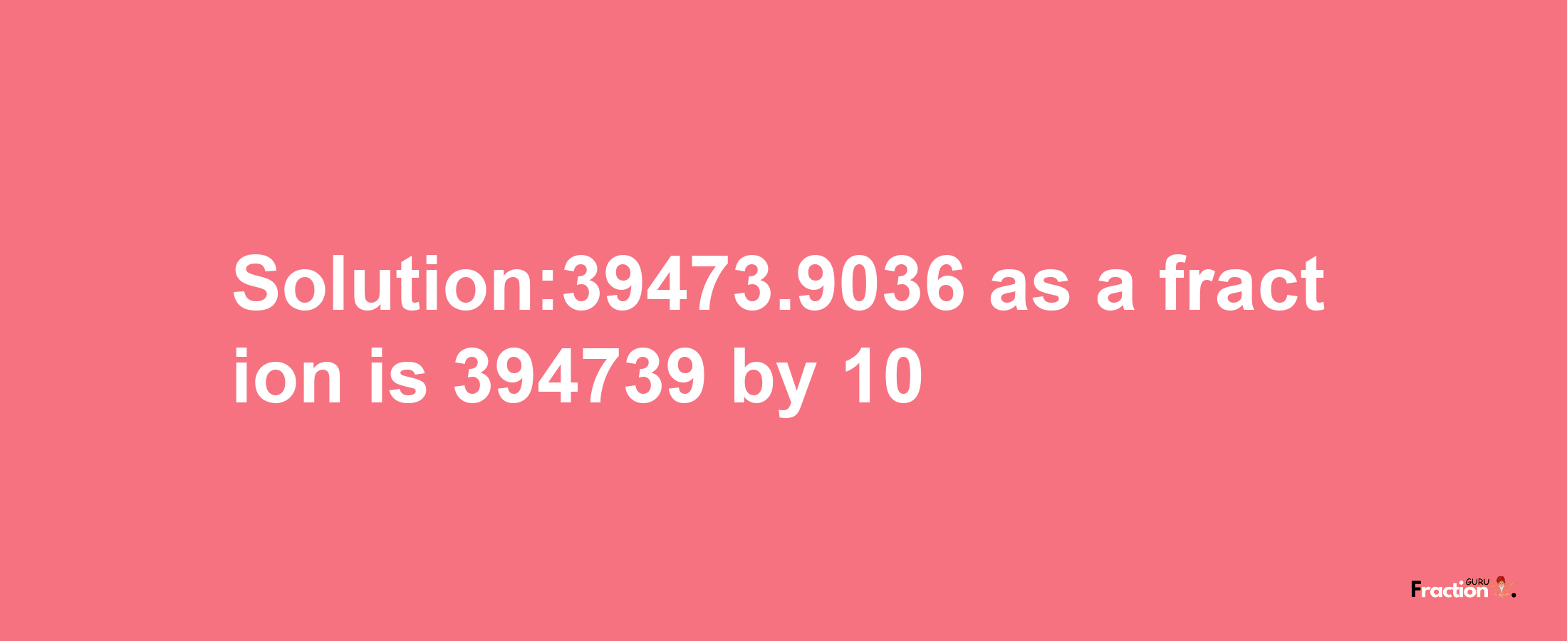 Solution:39473.9036 as a fraction is 394739/10