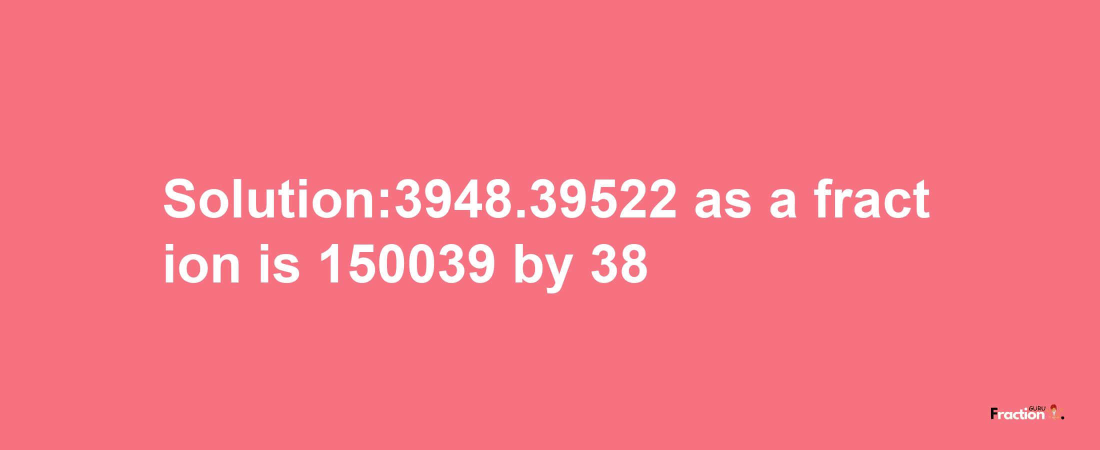 Solution:3948.39522 as a fraction is 150039/38