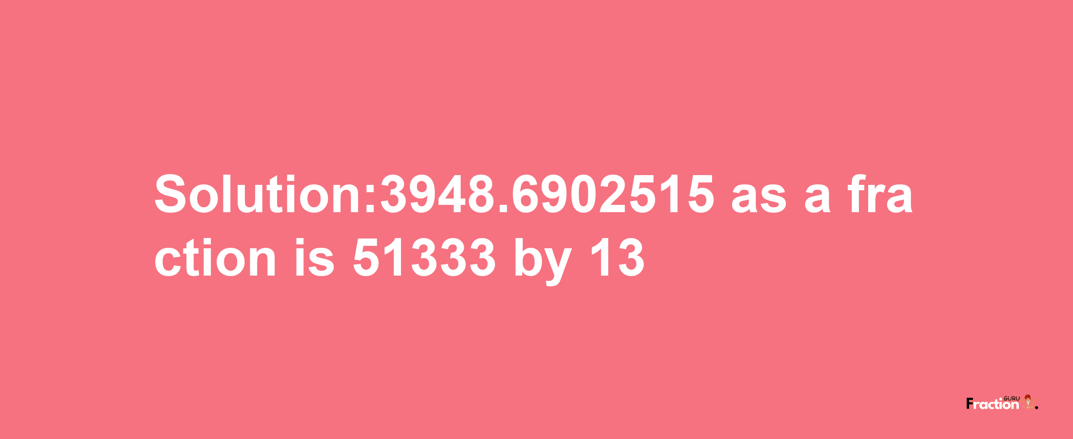 Solution:3948.6902515 as a fraction is 51333/13