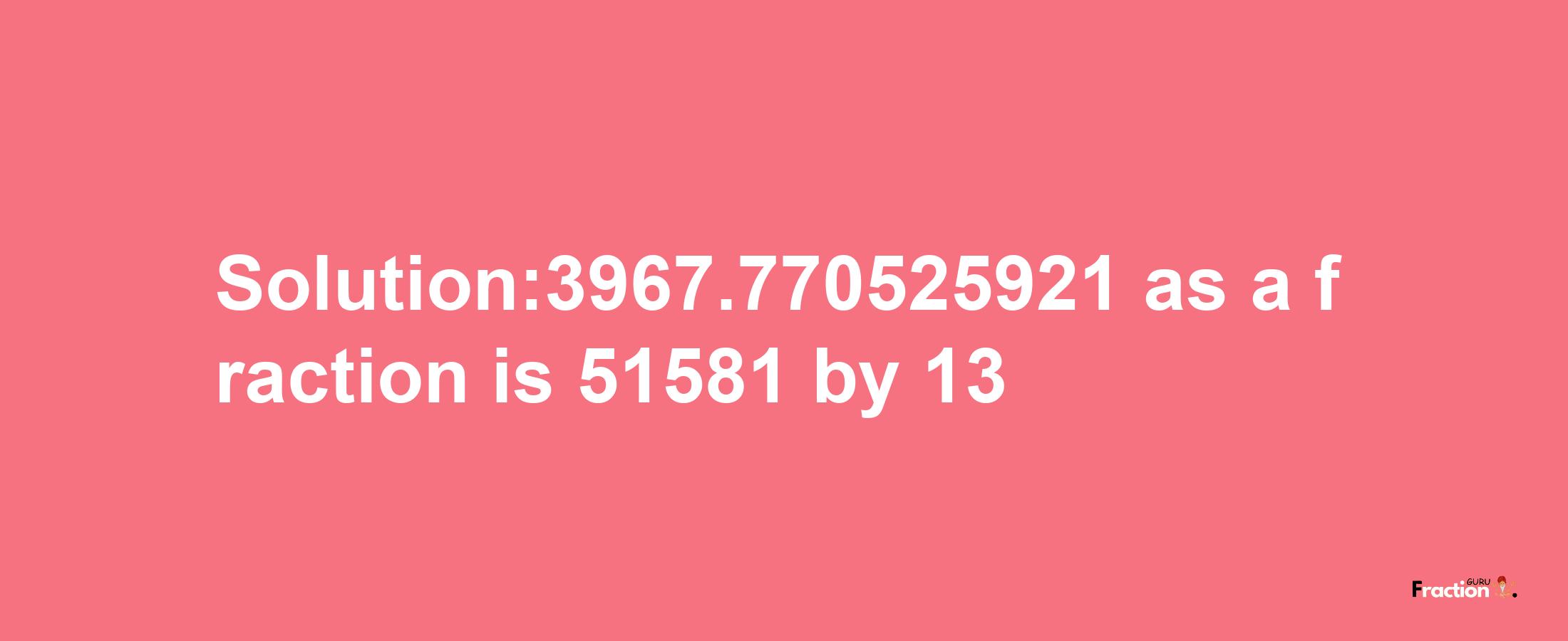 Solution:3967.770525921 as a fraction is 51581/13