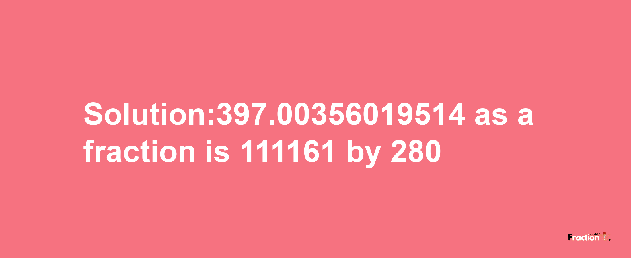 Solution:397.00356019514 as a fraction is 111161/280