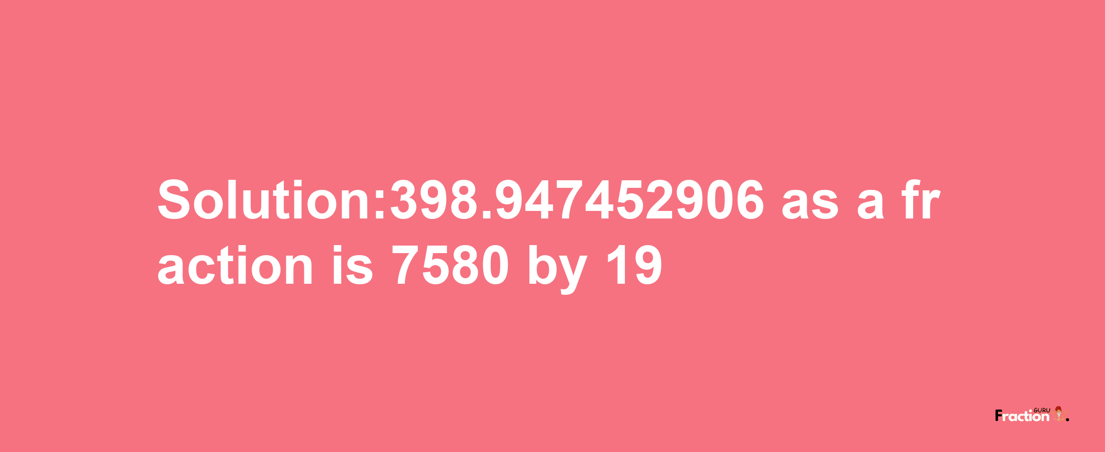 Solution:398.947452906 as a fraction is 7580/19