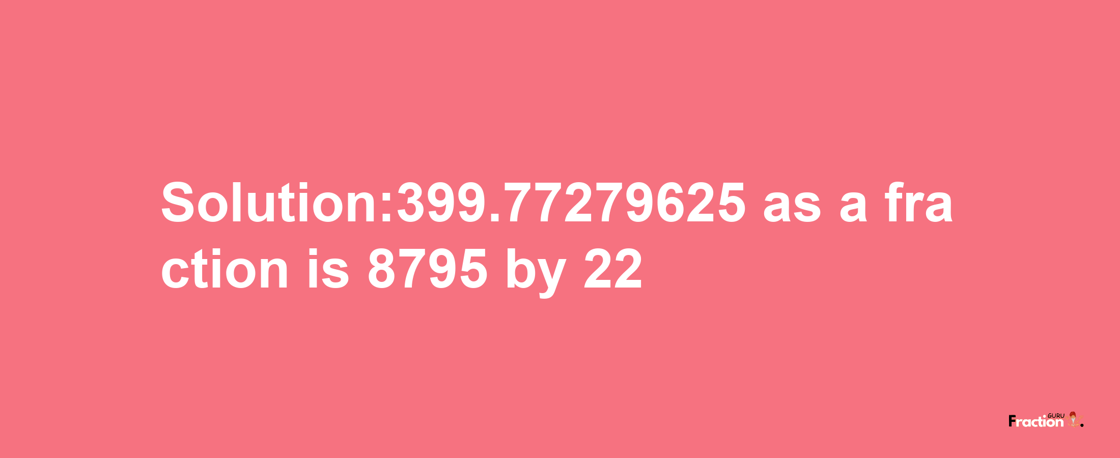 Solution:399.77279625 as a fraction is 8795/22