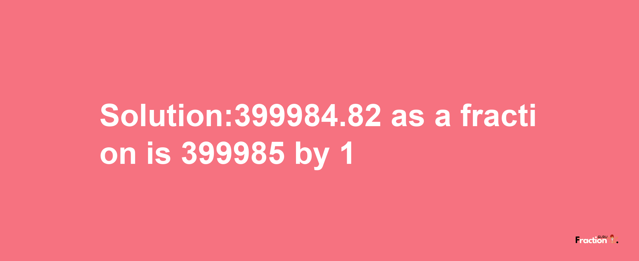 Solution:399984.82 as a fraction is 399985/1