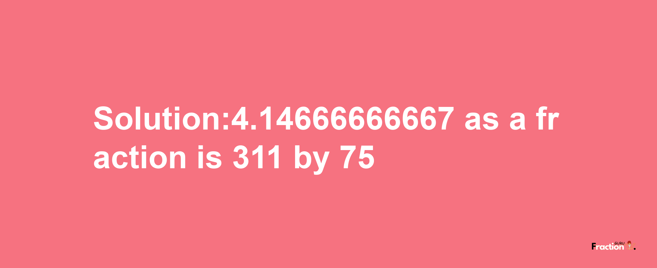 Solution:4.14666666667 as a fraction is 311/75