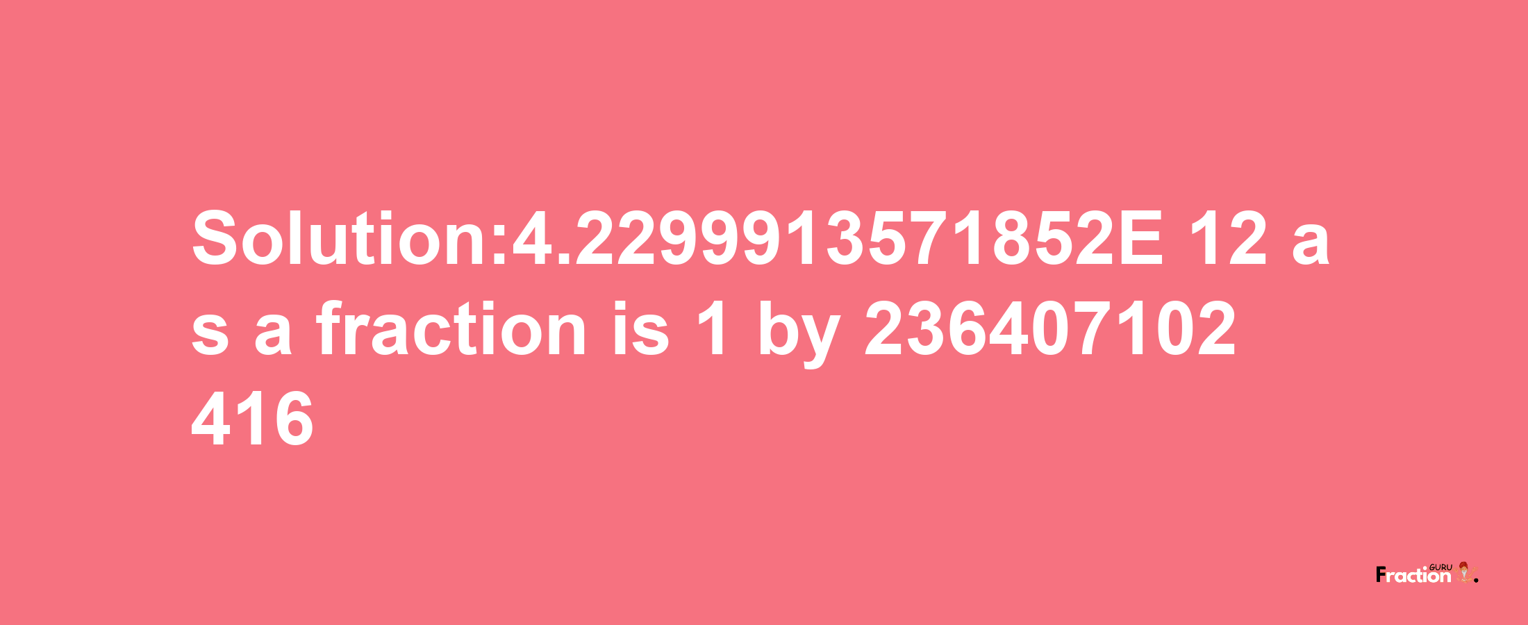 Solution:4.2299913571852E-12 as a fraction is 1/236407102416