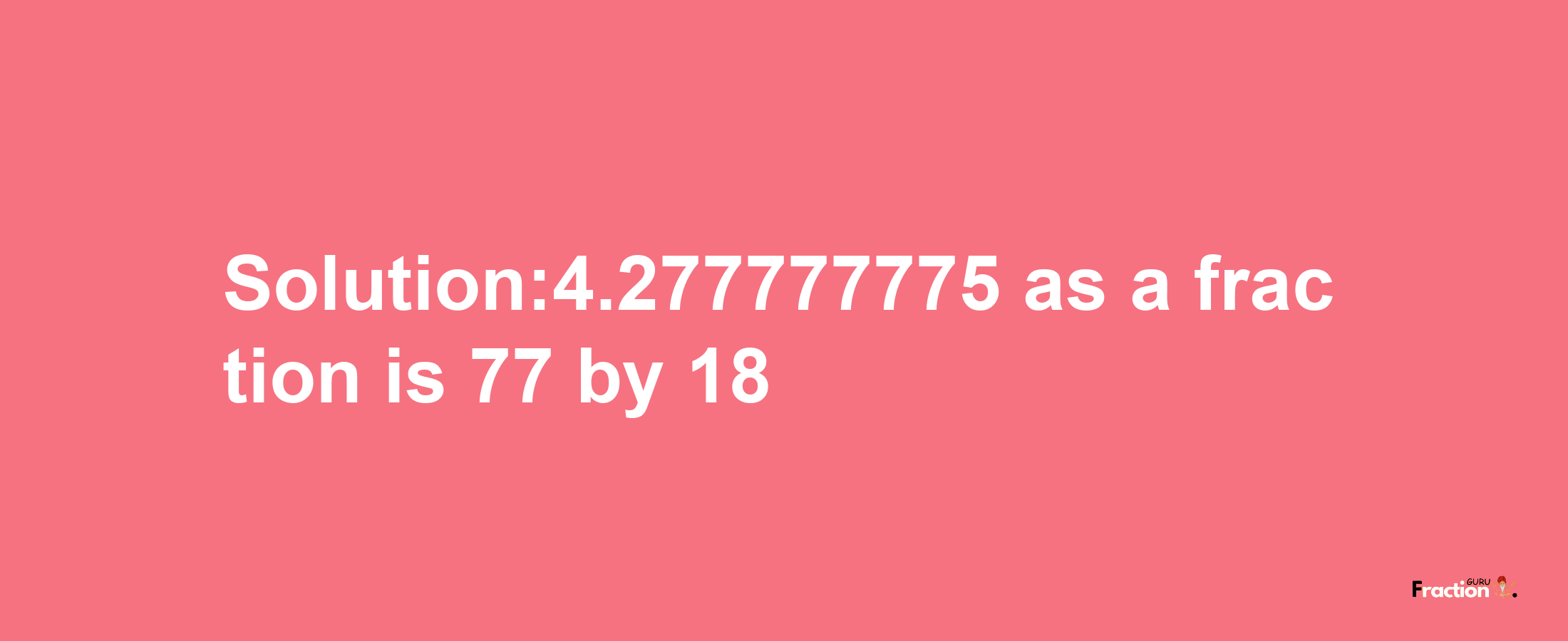 Solution:4.277777775 as a fraction is 77/18