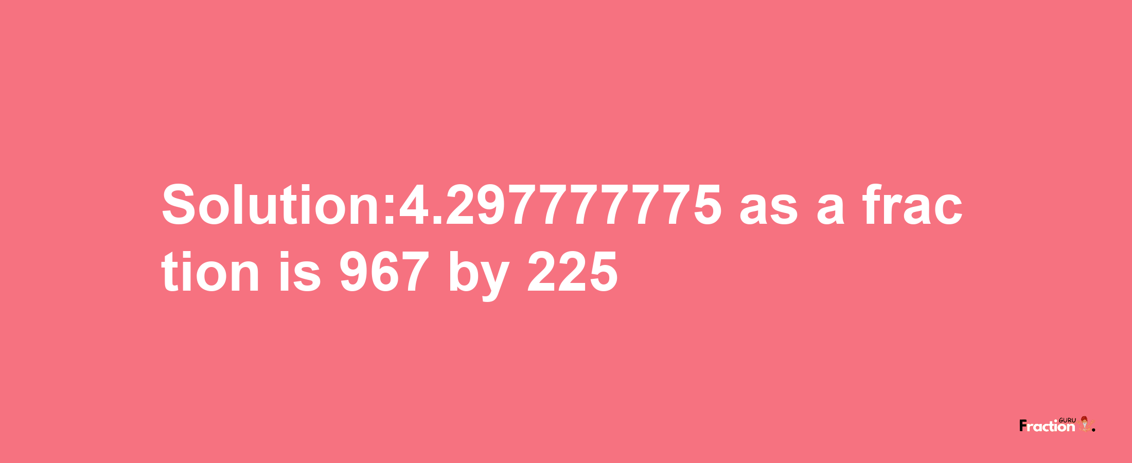 Solution:4.297777775 as a fraction is 967/225