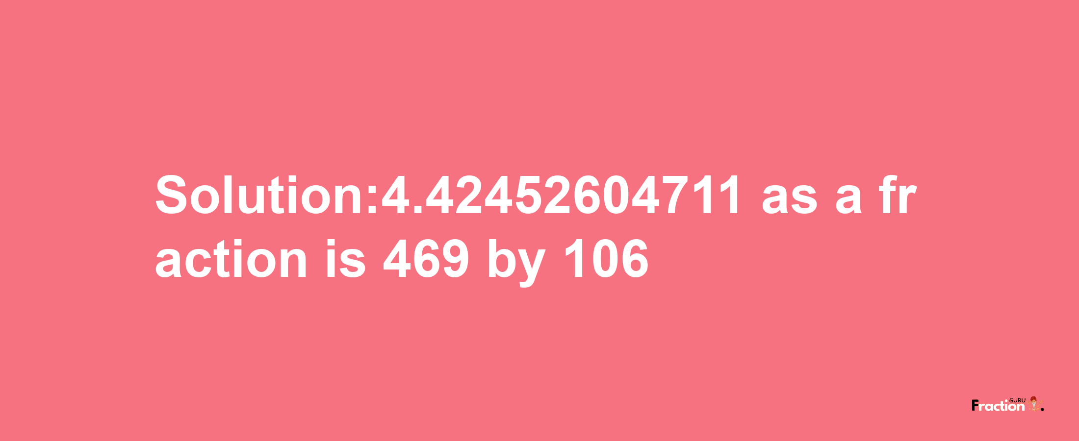 Solution:4.42452604711 as a fraction is 469/106