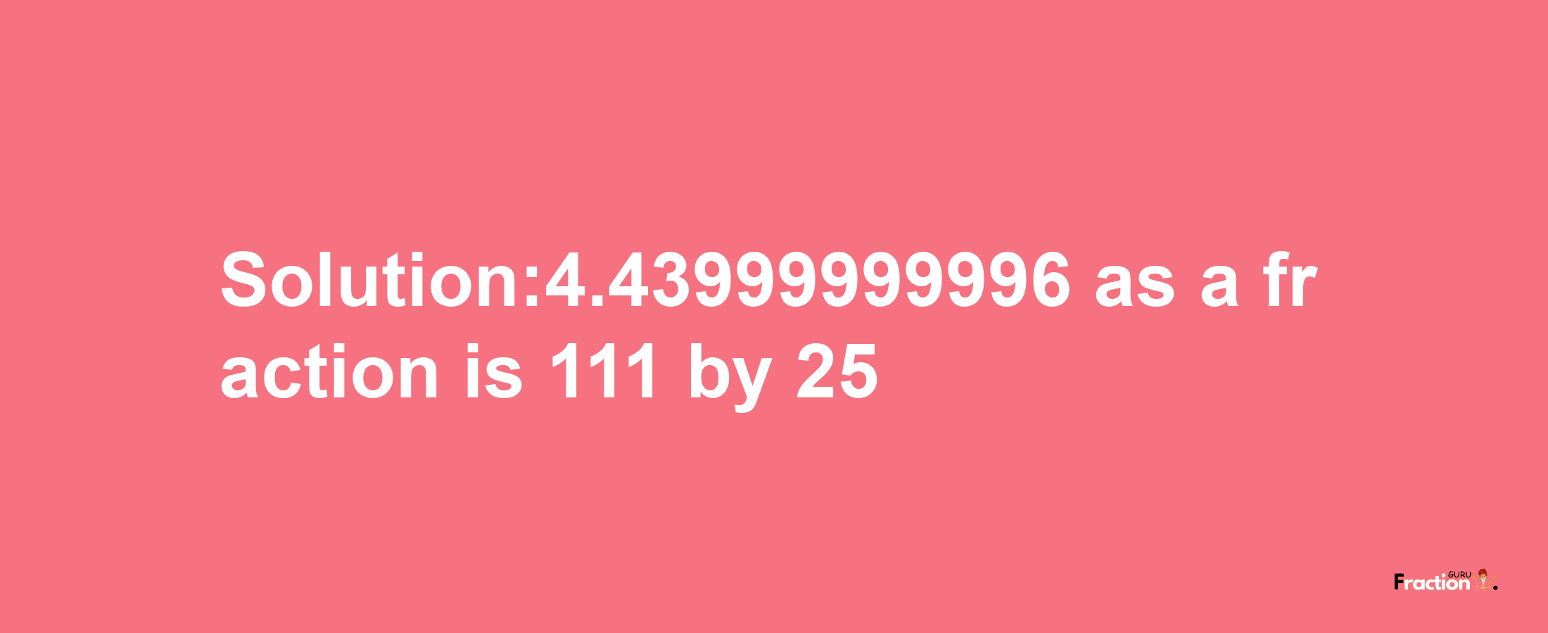 Solution:4.43999999996 as a fraction is 111/25