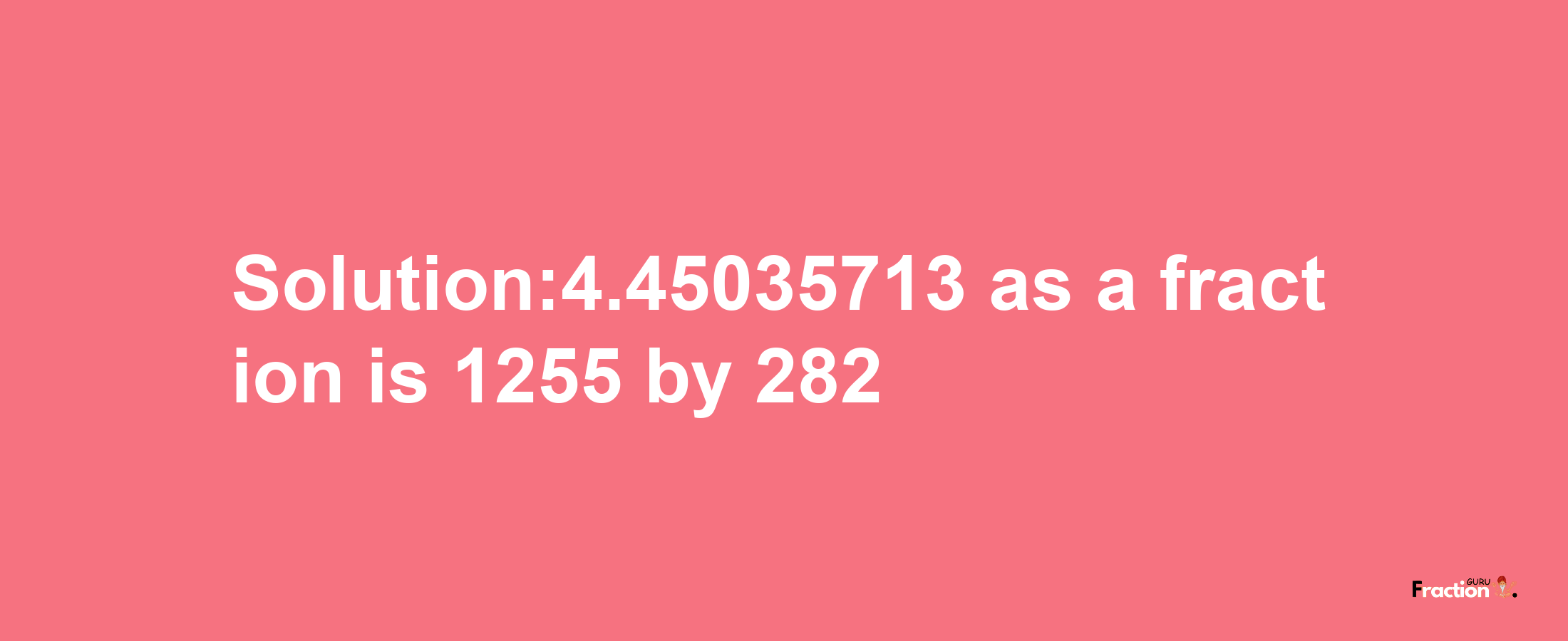 Solution:4.45035713 as a fraction is 1255/282