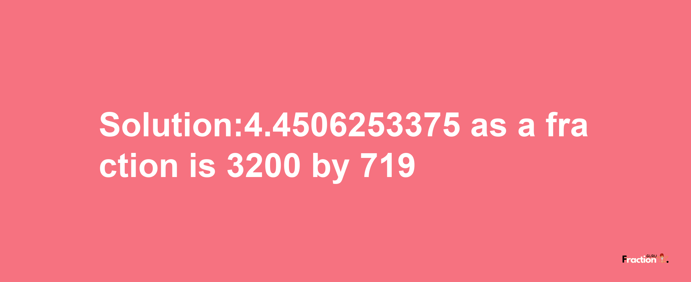 Solution:4.4506253375 as a fraction is 3200/719