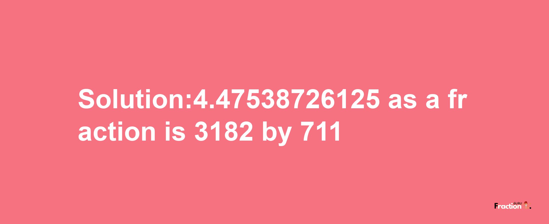 Solution:4.47538726125 as a fraction is 3182/711