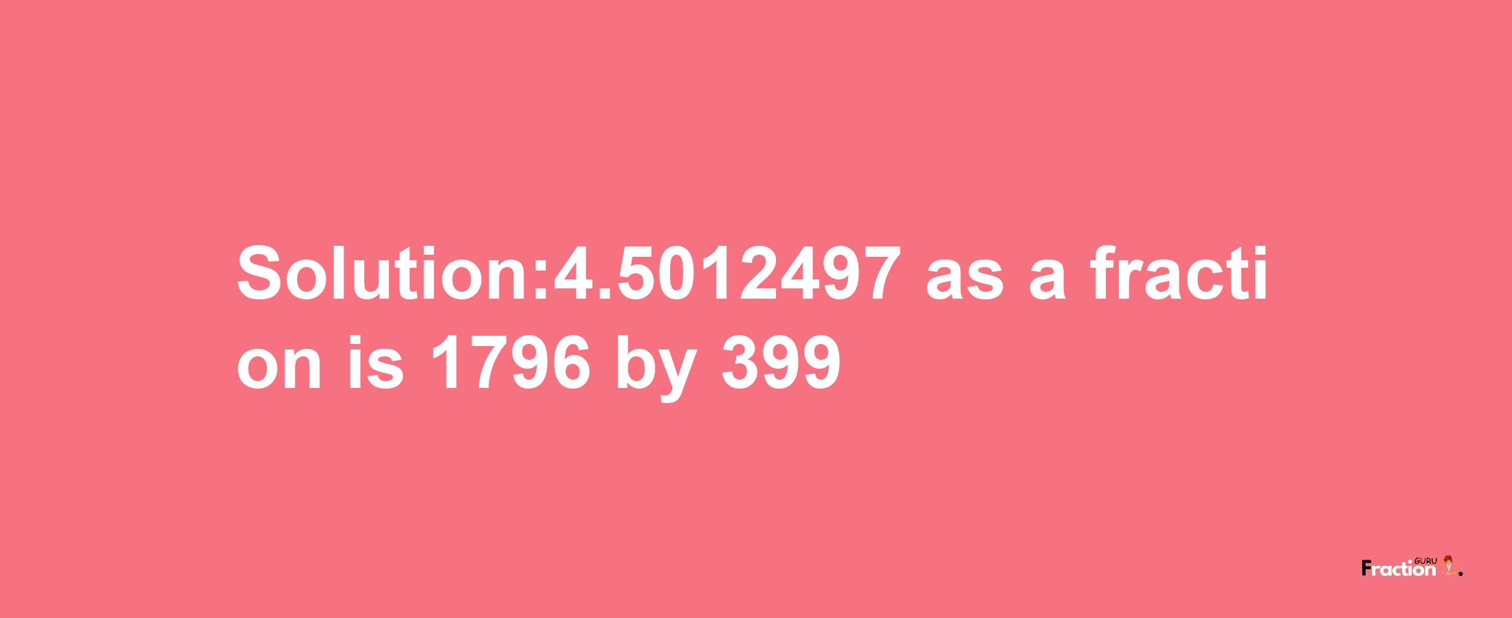 Solution:4.5012497 as a fraction is 1796/399