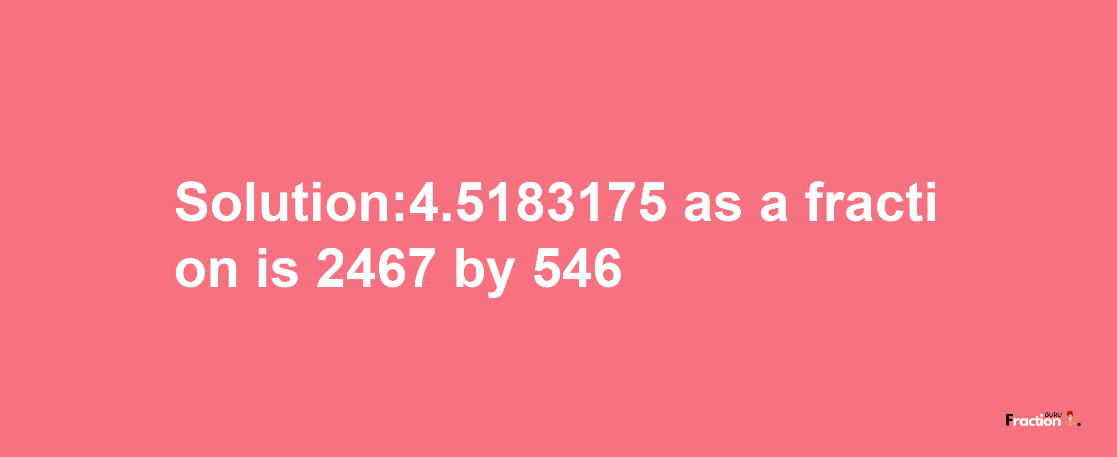 Solution:4.5183175 as a fraction is 2467/546