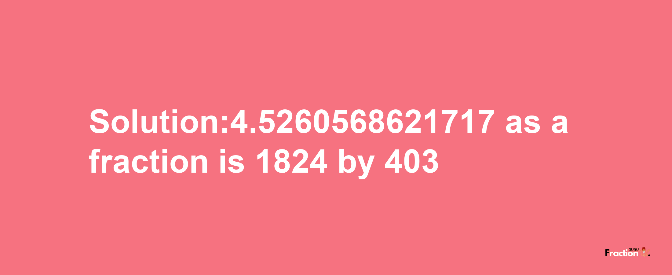 Solution:4.5260568621717 as a fraction is 1824/403