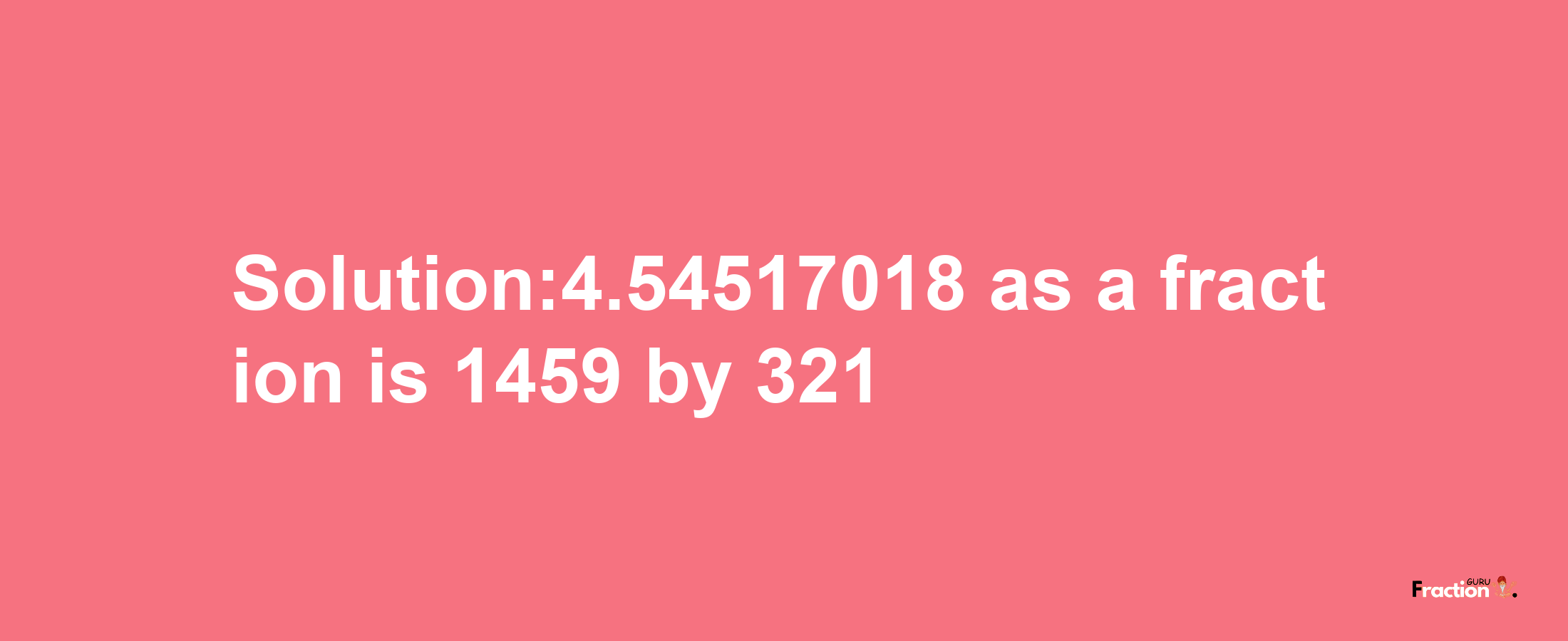 Solution:4.54517018 as a fraction is 1459/321