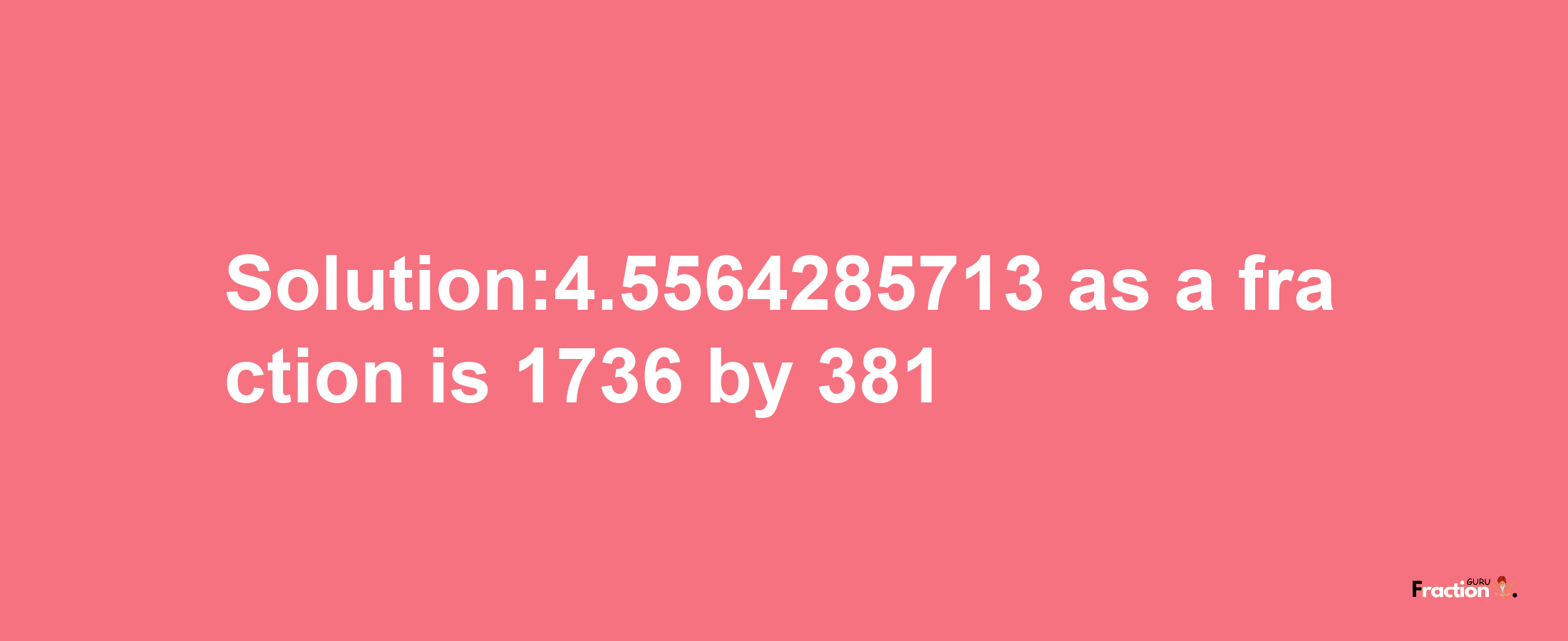 Solution:4.5564285713 as a fraction is 1736/381