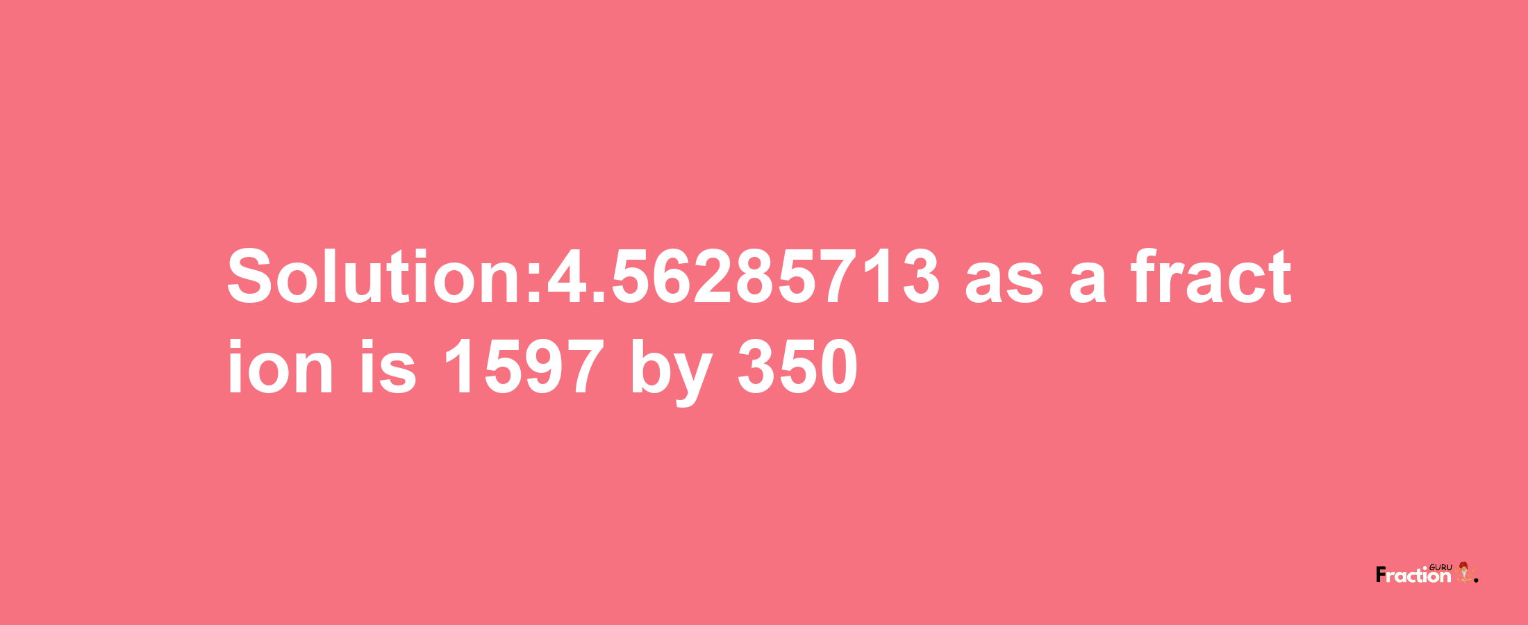 Solution:4.56285713 as a fraction is 1597/350