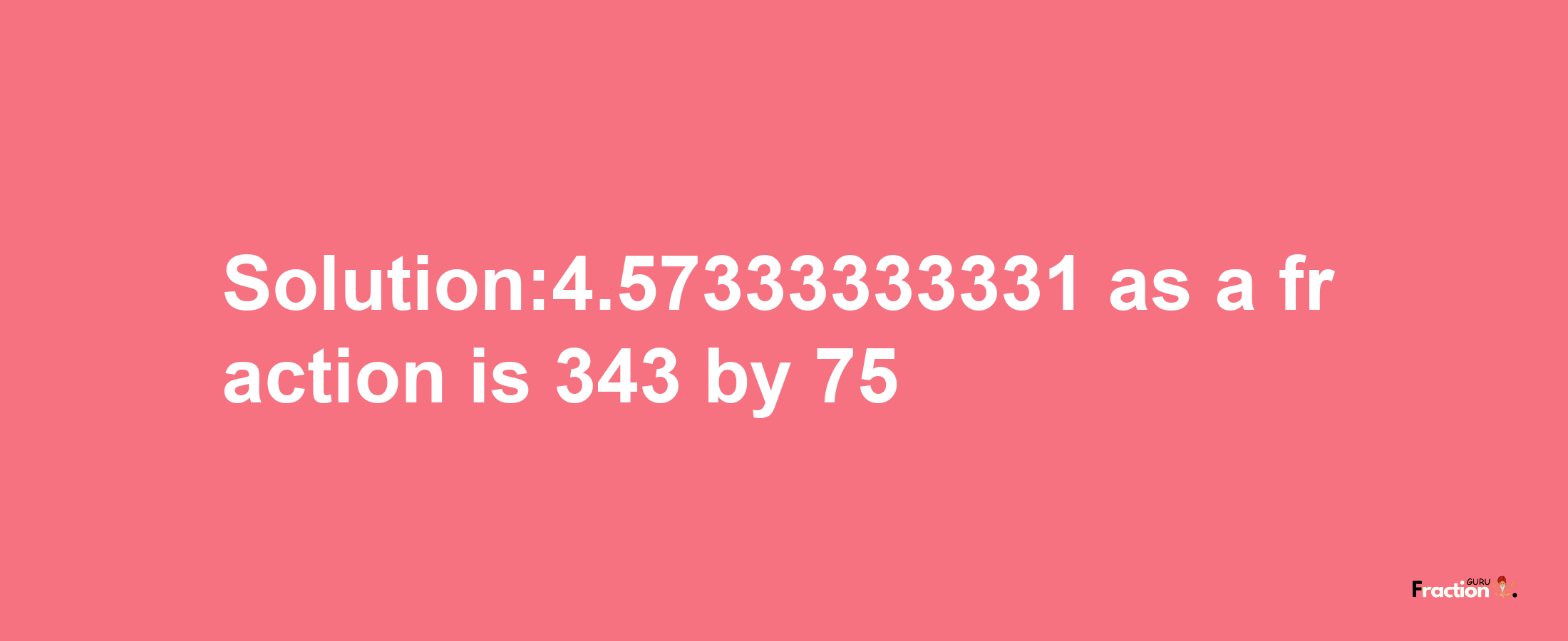 Solution:4.57333333331 as a fraction is 343/75