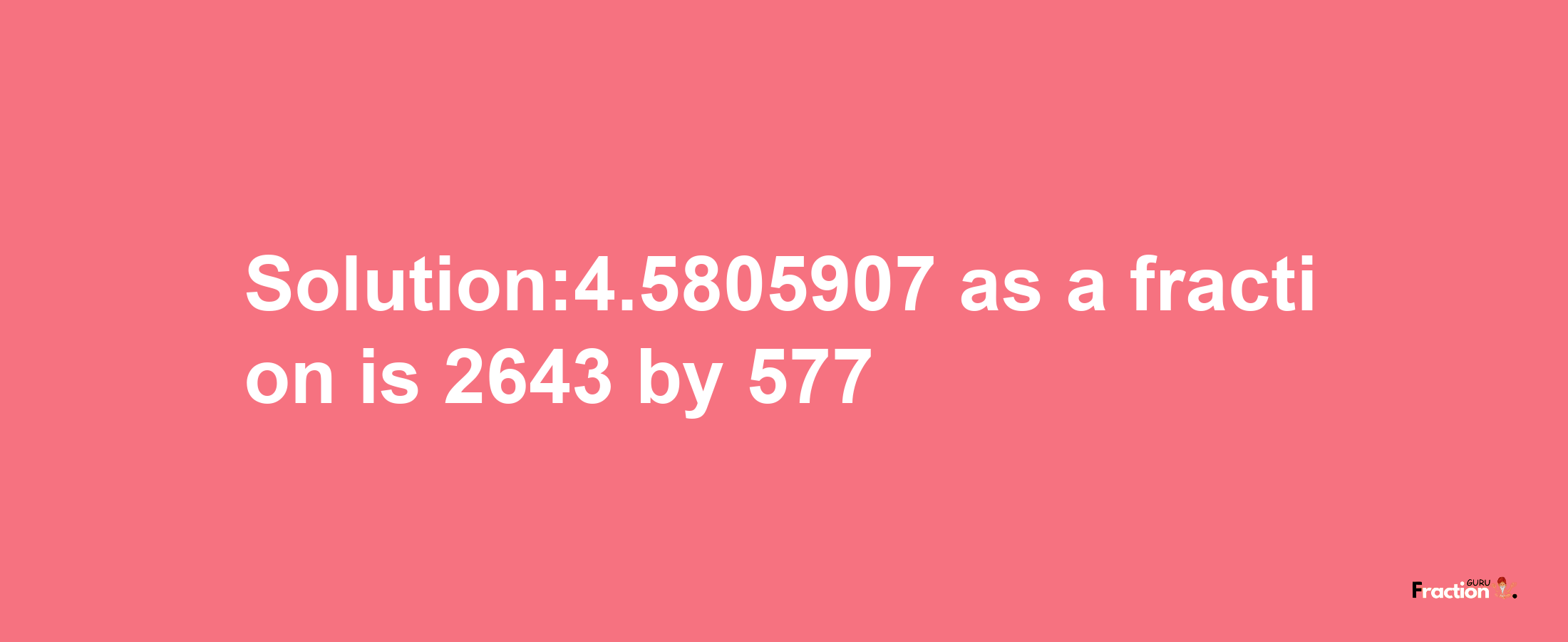 Solution:4.5805907 as a fraction is 2643/577