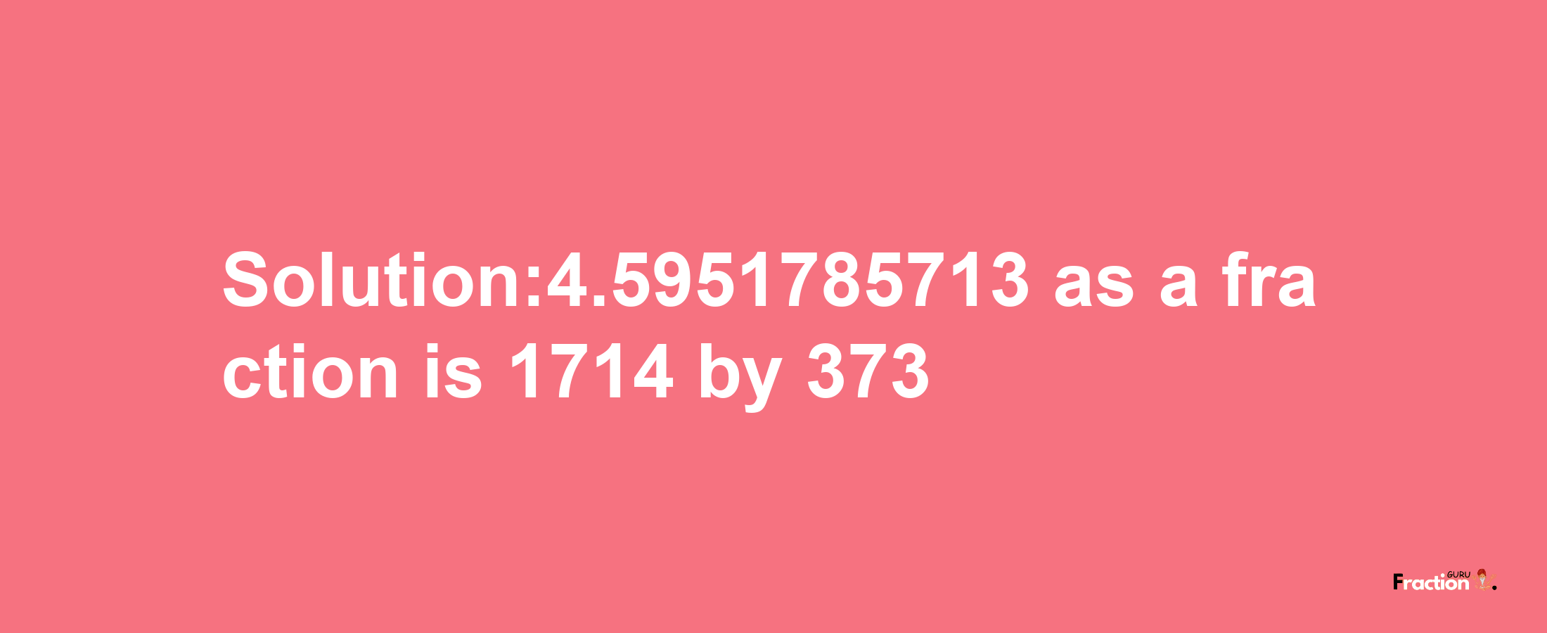 Solution:4.5951785713 as a fraction is 1714/373