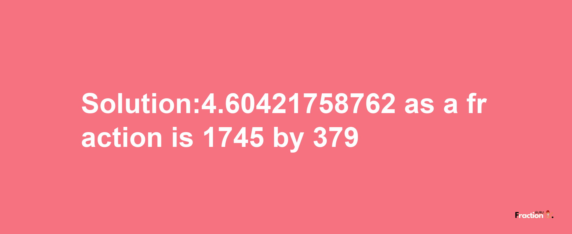 Solution:4.60421758762 as a fraction is 1745/379