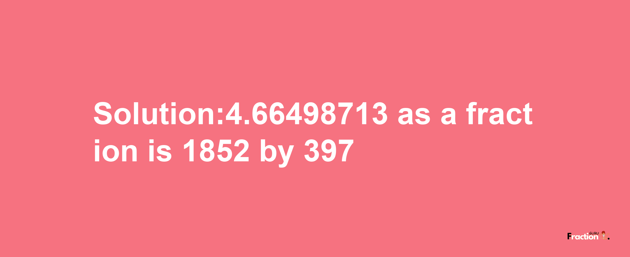 Solution:4.66498713 as a fraction is 1852/397